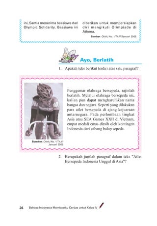 Bahasa Indonesia Membuatku Cerdas untuk Kelas IV26
diberikan untuk mempersiapkan
diri mengikuti Olimpiade di
Athena.
Sumber: Orbit, No. 1/Th.V/Januari 2005
ini, Santia menerima beasiswa dari
Olympic Solidarity. Beasiswa ini
Ayo, Berlatih
1. Apakah teks berikut terdiri atas satu paragraf?
Sumber: Orbit, No. 1/Th.V/
Januari 2005
Penggemar olahraga bersepeda, rajinlah
berlatih. Melalui olahraga bersepeda ini,
kalian pun dapat mengharumkan nama
bangsa dan negara. Seperti yang dilakukan
para atlet bersepeda di ajang kejuaraan
antarnegara. Pada perlombaan tingkat
Asia atau SEA Games XXII di Vietnam,
empat medali emas diraih oleh kontingen
Indonesia dari cabang balap sepeda.
2. Berapakah jumlah paragraf dalam teks "Atlet
Bersepeda Indonesia Unggul di Asia"?
 