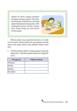 27Asyiknya Berolahraga Sepeda
Malam itu Butet sedang membuat
karangan tentang sepeda. Tiba-tiba,
listrik padam. Seketika itu, dia tidak
dapat melanjutkan karangannya. Dia
melangkah pelan menuju tempat
lilin, tetapi benda itu sulit dicari
karena gelap.
Pikiran pokok atau penyebab peristiwa itu ialah
listrik padam. Pikiran pokok ini merupakan masalah
utama atau topik utama yang dibahas dalam suatu
teks.
3. Tulislah pikiran pokok setiap paragraf yang ada
dalam teks "Atlet Bersepeda Indonesia Unggul di
Asia".
Paragaraf Pikiran Pokok
Pertama
Kedua
Ketiga
Keempat
 