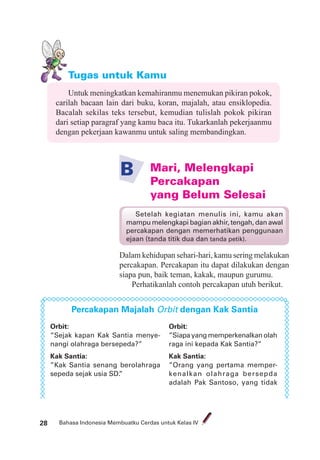 Bahasa Indonesia Membuatku Cerdas untuk Kelas IV28
Tugas untuk Kamu
Untuk meningkatkan kemahiranmu menemukan pikiran pokok,
carilah bacaan lain dari buku, koran, majalah, atau ensiklopedia.
Bacalah sekilas teks tersebut, kemudian tulislah pokok pikiran
dari setiap paragraf yang kamu baca itu. Tukarkanlah pekerjaanmu
dengan pekerjaan kawanmu untuk saling membandingkan.
Mari, Melengkapi
Percakapan
yang Belum Selesai
B
Dalam kehidupan sehari-hari, kamu sering melakukan
percakapan. Percakapan itu dapat dilakukan dengan
siapa pun, baik teman, kakak, maupun gurumu.
Perhatikanlah contoh percakapan utuh berikut.
Percakapan Majalah Orbit dengan Kak Santia
Orbit:
”Sejak kapan Kak Santia menye-
nangi olahraga bersepeda?”
Kak Santia:
”Kak Santia senang berolahraga
sepeda sejak usia SD.”
Setelah kegiatan menulis ini, kamu akan
mampu melengkapi bagian akhir, tengah, dan awal
percakapan dengan memerhatikan penggunaan
ejaan (tanda titik dua dan tanda petik).
Orbit:
”Siapayangmemperkenalkanolah
raga ini kepada Kak Santia?”
Kak Santia:
”Orang yang pertama memper-
kenalkan olahraga bersepda
adalah Pak Santoso, yang tidak
 