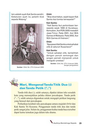29Asyiknya Berolahraga Sepeda
Mari, MengenalTandaTitik Dua (:)
danTanda Petik (”...”)
Sumber: Orbit, No. 2Th.V/Januari 2005
lain adalah ayah Kak Santia sendiri.
Kebetulan ayah itu pelatih klub
sepeda Malang.”
Orbit:
”Bisa diceritakan, sejak kapan Kak
Santia ikut lomba bersepeda?”
Kak Santia:
”Kak Santia ikut perlombaan ber-
sepeda sejak 1999 di Surabaya.
Kemudian, ikut PON 2000 mewakili
Jawa Timur. Pada 2001, ikut SEA
Games di Malaysia. Pada 2002, ikut
SEA Games di Vietnam.”
Orbit:
”ApapesanKakSantiauntuksahabat
cilik di seluruh Nusantara?”
Kak Santia:
”Untuk sahabat cilik, berlatihlah
dengan penuh semangat dan
jangan pernah menyerah untuk
mengukir prestasi.”
Sumber: Orbit, No. 2/Th. V/Januari 2005,
dengan pengubahan
Tanda titik dua (:), salah satunya, dipakai dalam teks sesudah
kata yang menunjukkan pelaku dalam percakapan. Tanda petik
(”...”), salah satunya digunakan untuk mengapit petikan langsung
yang berasal dari percakapan.
Perhatikan kembali teks percakapan antara majalah Orbit dan
Kak Santia Tri Kusuma. Penggunaan tanda titik dua dan tanda
petik sangat jelas. Selain itu, penggunaan kedua tanda baca tersebut
dapat kamu temukan juga dalam teks drama.
 