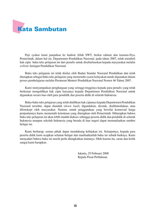 iii
Kata Sambutan
Puji syukur kami panjatkan ke hadirat Allah SWT, berkat rahmat dan karunia-Nya,
Pemerintah, dalam hal ini, Departemen Pendidikan Nasional, pada tahun 2007, telah membeli
hak cipta buku teks pelajaran ini dari penulis untuk disebarluaskan kepada masyarakat melalui
website Jaringan Pendidikan Nasional.
Buku teks pelajaran ini telah dinilai oleh Badan Standar Nasional Pendidikan dan telah
ditetapkan sebagai buku teks pelajaran yang memenuhi syarat kelayakan untuk digunakan dalam
proses pembelajaran melalui Peraturan Menteri Pendidikan Nasional Nomor 46 Tahun 2007.
Kami menyampaikan penghargaan yang setinggi-tingginya kepada para penulis yang telah
berkenan mengalihkan hak cipta karyanya kepada Departemen Pendidikan Nasional untuk
digunakan secara luas oleh para pendidik dan peserta didik di seluruh Indonesia.
Buku-buku teks pelajaran yang telah dialihkan hak ciptanya kepada Departemen Pendidikan
Nasional tersebut, dapat diunduh (down load), digandakan, dicetak, dialihmediakan, atau
difotokopi oleh masyarakat. Namun, untuk penggandaan yang bersifat komersial harga
penjualannya harus memenuhi ketentuan yang ditetapkan oleh Pemerintah. Diharapkan bahwa
buku teks pelajaran ini akan lebih mudah diakses sehingga peserta didik dan pendidik di seluruh
Indonesia maupun sekolah Indonesia yang berada di luar negeri dapat memanfaatkan sumber
belajar ini.
Kami berharap, semua pihak dapat mendukung kebijakan ini. Selanjutnya, kepada para
peserta didik kami ucapkan selamat belajar dan manfaatkanlah buku ini sebaik-baiknya. Kami
menyadari bahwa buku ini masih perlu ditingkatkan mutunya. Oleh karena itu, saran dan kritik
sangat kami harapkan.
Jakarta, 25 Februari 2008
Kepala Pusat Perbukuan
 