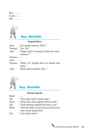 31Asyiknya Berolahraga Sepeda
Sepeda Baru
Anto : "Ini sepeda barumu, Mas?"
Thomas : "Iya, To!"
Anto : "Bagus sekali warnanya, boleh aku men-
cobanya?"
Thomas : ....
Anto : ....
Thomas : "Betul, To! Sepeda baru ini hadiah dari
Ayah."
Anto : "Baik sekali ayahmu, Mas."
Warna Sepeda
Butet : ....
Siti : "Aku suka sekali warna ungu."
Butet : "Kalau aku suka sepeda warna merah."
Siti : "Nanti pulang sekolah kita main, yuk!"
Butet : "Wah ide bagus! Kawan-kawan kita pasti
suka warna sepeda kita."
Siti : "Ah, belum tentu."
Ayo, Berlatih
Ayo, Berlatih
Riri : ....
Ucok : ....
Riri : ....
 