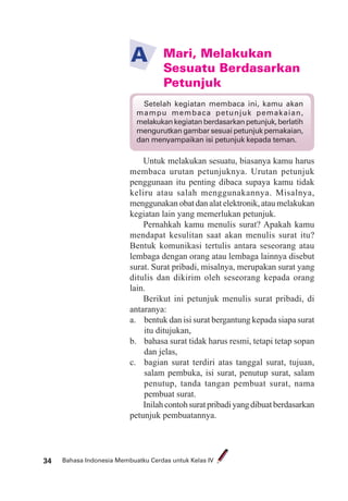 Bahasa Indonesia Membuatku Cerdas untuk Kelas IV34
Mari, Melakukan
Sesuatu Berdasarkan
Petunjuk
A
Untuk melakukan sesuatu, biasanya kamu harus
membaca urutan petunjuknya. Urutan petunjuk
penggunaan itu penting dibaca supaya kamu tidak
keliru atau salah menggunakannya. Misalnya,
menggunakan obat dan alat elektronik, atau melakukan
kegiatan lain yang memerlukan petunjuk.
Pernahkah kamu menulis surat? Apakah kamu
mendapat kesulitan saat akan menulis surat itu?
Bentuk komunikasi tertulis antara seseorang atau
lembaga dengan orang atau lembaga lainnya disebut
surat. Surat pribadi, misalnya, merupakan surat yang
ditulis dan dikirim oleh seseorang kepada orang
lain.
Berikut ini petunjuk menulis surat pribadi, di
antaranya:
a. bentuk dan isi surat bergantung kepada siapa surat
itu ditujukan,
b. bahasa surat tidak harus resmi, tetapi tetap sopan
dan jelas,
c. bagian surat terdiri atas tanggal surat, tujuan,
salam pembuka, isi surat, penutup surat, salam
penutup, tanda tangan pembuat surat, nama
pembuat surat.
Inilahcontohsuratpribadiyangdibuatberdasarkan
petunjuk pembuatannya.
Setelah kegiatan membaca ini, kamu akan
mampu membaca petunjuk pemakaian,
melakukankegiatanberdasarkanpetunjuk,berlatih
mengurutkan gambar sesuai petunjuk pemakaian,
dan menyampaikan isi petunjuk kepada teman.
 