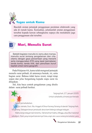 37Pengalaman Sahabatku
Tugas untuk Kamu
Mari, Menulis SuratB
Pada Pelajaran 4A, kamu telah mengenal petunjuk
menulis surat pribadi, di antaranya bentuk, isi, serta
bagian surat. Bahasa tidak harus resmi, tetapi tetap
sopan dan jelas bergantung kepada siapa surat itu
ditujukan.
Yuk, kita baca contoh pengalaman yang ditulis
dalam surat pribadi berikut.
Bacalah urutan petunjuk penggunaan peralatan elektronik yang
ada di rumah kamu. Kemudian, jelaskanlah urutan penggunaan
tersebut kepada kawan sebangkumu supaya dia memahami juga
cara penggunaan alat tersebut.
Tanjung Kait, 27 Januari 2005
Untuk sahabatku di mana pun berada
Salam persahabatan,
Oh ya, namaku Susi. Aku tinggal di Desa Karang Serang di daerah Tanjung Kait,
Tangerang. Sebagian besar penduduk desa kami bekerja sebagai nelayan.
Waktukerjanelayantakmenentu.TakkenalhariSabtu,Minggu,atauliburnasional
sekalipun. Alam yang menjadi kalendernya! Kalau angin dan cuaca sedang bersahabat, para
Setelah kegiatan menulis ini, kamu akan mampu
menulis surat tentang pengalaman dan cita-
citamu dengan gaya penceritaan yang menarik
serta menggunakan EYD yang tepat (pemakaian
tanda koma, tanda titik, dan penulisan huruf
kapital untuk nama geograﬁ).
 