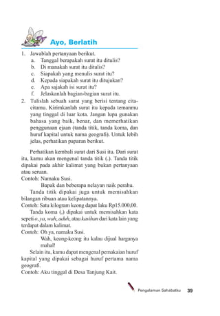 39Pengalaman Sahabatku
1. Jawablah pertanyaan berikut.
a. Tanggal berapakah surat itu ditulis?
b. Di manakah surat itu ditulis?
c. Siapakah yang menulis surat itu?
d. Kepada siapakah surat itu ditujukan?
e. Apa sajakah isi surat itu?
f. Jelaskanlah bagian-bagian surat itu.
2. Tulislah sebuah surat yang berisi tentang cita-
citamu. Kirimkanlah surat itu kepada temanmu
yang tinggal di luar kota. Jangan lupa gunakan
bahasa yang baik, benar, dan memerhatikan
penggunaan ejaan (tanda titik, tanda koma, dan
huruf kapital untuk nama geograﬁ). Untuk lebih
jelas, perhatikan paparan berikut.
Ayo, Berlatih
Perhatikan kembali surat dari Susi itu. Dari surat
itu, kamu akan mengenal tanda titik (.). Tanda titik
dipakai pada akhir kalimat yang bukan pertanyaan
atau seruan.
Contoh: Namaku Susi.
Bapak dan beberapa nelayan naik perahu.
Tanda titik dipakai juga untuk memisahkan
bilangan ribuan atau kelipatannya.
Contoh: Satu kilogram keong dapat laku Rp15.000,00.
Tanda koma (,) dipakai untuk memisahkan kata
sepeti o, ya, wah, aduh, atau kasihan dari kata lain yang
terdapat dalam kalimat.
Contoh: Oh ya, namaku Susi.
Wah, keong-keong itu kalau dijual harganya
mahal!
Selain itu, kamu dapat mengenal pemakaian huruf
kapital yang dipakai sebagai huruf pertama nama
geograﬁ.
Contoh: Aku tinggal di Desa Tanjung Kait.
 
