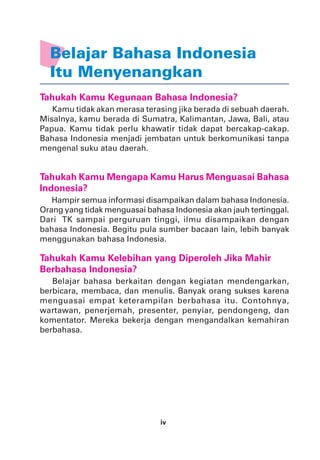 iv
Belajar Bahasa Indonesia
Itu Menyenangkan
Tahukah Kamu Kegunaan Bahasa Indonesia?
Kamu tidak akan merasa terasing jika berada di sebuah daerah.
Misalnya, kamu berada di Sumatra, Kalimantan, Jawa, Bali, atau
Papua. Kamu tidak perlu khawatir tidak dapat bercakap-cakap.
Bahasa Indonesia menjadi jembatan untuk berkomunikasi tanpa
mengenal suku atau daerah.
Tahukah Kamu Mengapa Kamu Harus Menguasai Bahasa
Indonesia?
Hampir semua informasi disampaikan dalam bahasa Indonesia.
Orang yang tidak menguasai bahasa Indonesia akan jauh tertinggal.
Dari TK sampai perguruan tinggi, ilmu disampaikan dengan
bahasa Indonesia. Begitu pula sumber bacaan lain, lebih banyak
menggunakan bahasa Indonesia.
Tahukah Kamu Kelebihan yang Diperoleh Jika Mahir
Berbahasa Indonesia?
Belajar bahasa berkaitan dengan kegiatan mendengarkan,
berbicara, membaca, dan menulis. Banyak orang sukses karena
menguasai empat keterampilan berbahasa itu. Contohnya,
wartawan, penerjemah, presenter, penyiar, pendongeng, dan
komentator. Mereka bekerja dengan mengandalkan kemahiran
berbahasa.
 