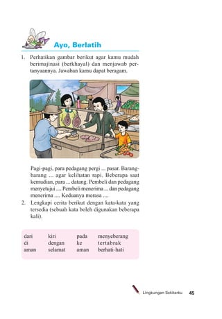 45Lingkungan Sekitarku
1. Perhatikan gambar berikut agar kamu mudah
berimajinasi (berkhayal) dan menjawab per-
tanyaannya. Jawaban kamu dapat beragam.
Ayo, Berlatih
Pagi-pagi, para pedagang pergi ... pasar. Barang-
barang ... agar kelihatan rapi. Beberapa saat
kemudian, para ... datang. Pembeli dan pedagang
menyetujui .... Pembeli menerima ... dan pedagang
menerima .... Keduanya merasa ....
2. Lengkapi cerita berikut dengan kata-kata yang
tersedia (sebuah kata boleh digunakan beberapa
kali).
dari kiri pada menyeberang
di dengan ke tertabrak
aman selamat aman berhati-hati
 
