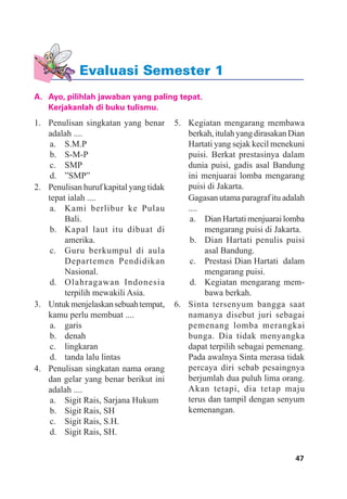 47Evaluasi Semester 1
A. Ayo, pilihlah jawaban yang paling tepat.
Kerjakanlah di buku tulismu.
1. Penulisan singkatan yang benar
adalah ....
a. S.M.P
b. S-M-P
c. SMP
d. ”SMP”
2. Penulisan huruf kapital yang tidak
tepat ialah ....
a. Kami berlibur ke Pulau
Bali.
b. Kapal laut itu dibuat di
amerika.
c. Guru berkumpul di aula
Departemen Pendidikan
Nasional.
d. Olahragawan Indonesia
terpilih mewakili Asia.
3. Untukmenjelaskansebuahtempat,
kamu perlu membuat ....
a. garis
b. denah
c. lingkaran
d. tanda lalu lintas
4. Penulisan singkatan nama orang
dan gelar yang benar berikut ini
adalah ....
a. Sigit Rais, Sarjana Hukum
b. Sigit Rais, SH
c. Sigit Rais, S.H.
d. Sigit Rais, SH.
5. Kegiatan mengarang membawa
berkah,itulahyangdirasakanDian
Hartati yang sejak kecil menekuni
puisi. Berkat prestasinya dalam
dunia puisi, gadis asal Bandung
ini menjuarai lomba mengarang
puisi di Jakarta.
Gagasan utama paragraf itu adalah
....
a. DianHartatimenjuarailomba
mengarang puisi di Jakarta.
b. Dian Hartati penulis puisi
asal Bandung.
c. Prestasi Dian Hartati dalam
mengarang puisi.
d. Kegiatan mengarang mem-
bawa berkah.
6. Sinta tersenyum bangga saat
namanya disebut juri sebagai
pemenang lomba merangkai
bunga. Dia tidak menyangka
dapat terpilih sebagai pemenang.
Pada awalnya Sinta merasa tidak
percaya diri sebab pesaingnya
berjumlah dua puluh lima orang.
Akan tetapi, dia tetap maju
terus dan tampil dengan senyum
kemenangan.
Evaluasi Semester 1
 