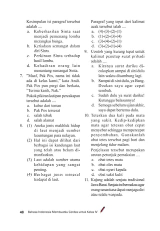 Bahasa Indonesia Membuatku Cerdas untuk Kelas IV48
Kesimpulan isi paragraf tersebut
adalah ....
a. Keberhasilan Sinta saat
menjadi pemenang lomba
merangkai bunga.
b. Ketiadaan semangat dalam
diri Sinta.
c. Perkiraan Sinta terhadap
hasil lomba.
d. Kehadiran orang lain
menantang semangat Sinta.
7. ”Maaf, Pak Pos, nama ini tidak
ada di kelas kami,” kata Andi.
Pak Pos pun pergi dan berkata,
”Terima kasih, Nak.”
Pokok pikiran kutipan percakapan
tersebut adalah ....
a. kabar dari teman
b. Pak Pos tersesat
c. salah tebak
d. salah alamat
8. (1) Aneka jenis makhluk hidup
di laut menjadi sumber
keuntungan para nelayan.
(2) Hal ini dapat dilihat dari
berbagai isi kandungan laut
yang telah atau belum di-
manfaatkan.
(3) Laut adalah sumber utama
kehidupan yang sangat
penting.
(4) Berbagai jenis mineral
terdapat di laut.
Paragraf yang tepat dari kalimat
acak tersebut ialah ....
a. (4)-(3)-(2)-(1)
b. (1)-(2)-(3)-(4)
c. (3)-(4)-(2)-(1)
d. (3)-(2)-(1)-(4)
9. Contoh yang kurang tepat untuk
kalimat penutup surat pribadi
adalah ....
a. Kiranya surat dariku di-
cukupkan sampai di sini dulu
lain waktu disambung lagi.
b. Sampai di sini dulu, ya Bang.
Doakan saya agar cepat
sembuh.
c. Sudah dulu ya surat dariku!
Kutunggu balasannya!
d. Semoga sebelum ujian akhir,
saya dapat bertemu dulu.
10. Teteskan dua kali pada mata
yang sakit. Kedip-kedipkan
mata agar tetesan obat cepat
menyebar sehingga mempercepat
penyembuhan. Gunakanlah
obat tetes tersebut pagi hari dan
menjelang tidur malam.
Penjelasan tersebut merupakan
urutan petunjuk pemakaian ....
a. obat tetes mata
b. obat oles mata
c. obat nyeri kepala
d. obat sakit kulit
11. Kujang adalah senjata tradisional
JawaBarat.Senjatainibermaknaagar
orangsenantiasadapatmenjagadiri
atau selalu waspada.
 