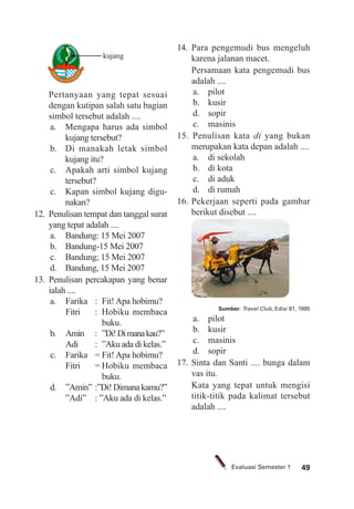 49Evaluasi Semester 1
Pertanyaan yang tepat sesuai
dengan kutipan salah satu bagian
simbol tersebut adalah ....
a. Mengapa harus ada simbol
kujang tersebut?
b. Di manakah letak simbol
kujang itu?
c. Apakah arti simbol kujang
tersebut?
c. Kapan simbol kujang digu-
nakan?
12. Penulisan tempat dan tanggal surat
yang tepat adalah ....
a. Bandung: 15 Mei 2007
b. Bandung-15 Mei 2007
c. Bandung; 15 Mei 2007
d. Bandung, 15 Mei 2007
13. Penulisan percakapan yang benar
ialah ....
a. Farika : Fit! Apa hobimu?
Fitri : Hobiku membaca
buku.
b. Amin : ”Di!Dimanakau?”
Adi : ”Aku ada di kelas.”
c. Farika = Fit! Apa hobimu?
Fitri = Hobiku membaca
buku.
d. ”Amin” :”Di!Dimanakamu?”
”Adi” : ”Aku ada di kelas.”
14. Para pengemudi bus mengeluh
karena jalanan macet.
Persamaan kata pengemudi bus
adalah ....
a. pilot
b. kusir
d. sopir
c. masinis
15. Penulisan kata di yang bukan
merupakan kata depan adalah ....
a. di sekolah
b. di kota
c. di aduk
d. di rumah
16. Pekerjaan seperti pada gambar
berikut disebut ....
Sumber: Travel Club, Edisi 81, 1995
a. pilot
b. kusir
c. masinis
d. sopir
17. Sinta dan Santi .... bunga dalam
vas itu.
Kata yang tepat untuk mengisi
titik-titik pada kalimat tersebut
adalah ....
kujang
 