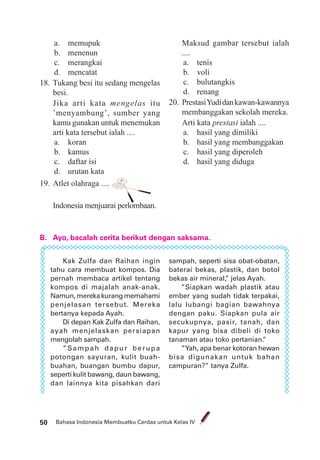 Bahasa Indonesia Membuatku Cerdas untuk Kelas IV50
a. memupuk
b. menenun
c. merangkai
d. mencatat
18. Tukang besi itu sedang mengelas
besi.
Jika arti kata mengelas itu
’menyambung’, sumber yang
kamu gunakan untuk menemukan
arti kata tersebut ialah ....
a. koran
b. kamus
c. daftar isi
d. urutan kata
19. Atlet olahraga ....
Indonesia menjuarai perlombaan.
B. Ayo, bacalah cerita berikut dengan saksama.
Maksud gambar tersebut ialah
....
a. tenis
b. voli
c. bulutangkis
d. renang
20. PrestasiYudidankawan-kawannya
membanggakan sekolah mereka.
Arti kata prestasi ialah ....
a. hasil yang dimiliki
b. hasil yang membanggakan
c. hasil yang diperoleh
d. hasil yang diduga
Kak Zulfa dan Raihan ingin
tahu cara membuat kompos. Dia
pernah membaca artikel tentang
kompos di majalah anak-anak.
Namun,merekakurangmemahami
penjelasan tersebut. Mereka
bertanya kepada Ayah.
Di depan Kak Zulfa dan Raihan,
ayah menjelaskan persiapan
mengolah sampah.
”Sampah dapur berupa
potongan sayuran, kulit buah-
buahan, buangan bumbu dapur,
seperti kulit bawang, daun bawang,
dan lainnya kita pisahkan dari
sampah, seperti sisa obat-obatan,
baterai bekas, plastik, dan botol
bekas air mineral,” jelas Ayah.
”Siapkan wadah plastik atau
ember yang sudah tidak terpakai,
lalu lubangi bagian bawahnya
dengan paku. Siapkan pula air
secukupnya, pasir, tanah, dan
kapur yang bisa dibeli di toko
tanaman atau toko pertanian.”
”Yah, apa benar kotoran hewan
bisa digunakan untuk bahan
campuran?” tanya Zulfa.
 
