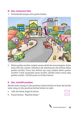 53Evaluasi Semester 1
1. D
2. A
3.M
4. A
10. N
11. D
5. I
6. I
7. T
8. U 9.I
12. A
13. H
D. Ayo, menyusun kata.
1. Perhatikanlah dengan teliti gambar berikut.
2. Dalam gambar tersebut, tampak suasana akrab dan menyenangkan. Kalau
kamu teliti dan cermati, sebetulnya ada sebuah pesan atau kalimat dalam
gambar tersebut. Pesan atau kalimat apa yang terdapat dalam gambar
tersebut? Untuk mengetahui pesan tersebut, ikutilah urutan nomor pada
gambar tersebut. Tulislah pesan itu di buku tulismu.
E. Ayo, memilih jawaban.
Berilah tanda centang (√) jika penulisan kalimat berikut ini benar dan berilah
tanda silang (x) jika penulisan kalimat berikut ini salah.
a. Adik dan kakak tinggal di jakarta.
b. Paman berkata, ”Rajinlah belajar.”
 