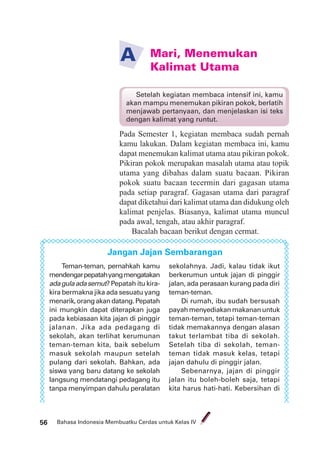 Bahasa Indonesia Membuatku Cerdas untuk Kelas IV56
Mari, Menemukan
Kalimat Utama
A
Pada Semester 1, kegiatan membaca sudah pernah
kamu lakukan. Dalam kegiatan membaca ini, kamu
dapat menemukan kalimat utama atau pikiran pokok.
Pikiran pokok merupakan masalah utama atau topik
utama yang dibahas dalam suatu bacaan. Pikiran
pokok suatu bacaan tecermin dari gagasan utama
pada setiap paragraf. Gagasan utama dari paragraf
dapat diketahui dari kalimat utama dan didukung oleh
kalimat penjelas. Biasanya, kalimat utama muncul
pada awal, tengah, atau akhir paragraf.
Bacalah bacaan berikut dengan cermat.
Jangan Jajan Sembarangan
Teman-teman, pernahkah kamu
mendengarpepatahyangmengatakan
adagulaadasemut?Pepatah itu kira-
kira bermakna jika ada sesuatu yang
menarik,orangakandatang.Pepatah
ini mungkin dapat diterapkan juga
pada kebiasaan kita jajan di pinggir
jalanan. Jika ada pedagang di
sekolah, akan terlihat kerumunan
teman-teman kita, baik sebelum
masuk sekolah maupun setelah
pulang dari sekolah. Bahkan, ada
siswa yang baru datang ke sekolah
langsung mendatangi pedagang itu
tanpa menyimpan dahulu peralatan
sekolahnya. Jadi, kalau tidak ikut
berkerumun untuk jajan di pinggir
jalan, ada perasaan kurang pada diri
teman-teman.
Di rumah, ibu sudah bersusah
payahmenyediakanmakananuntuk
teman-teman, tetapi teman-teman
tidak memakannya dengan alasan
takut terlambat tiba di sekolah.
Setelah tiba di sekolah, teman-
teman tidak masuk kelas, tetapi
jajan dahulu di pinggir jalan.
Sebenarnya, jajan di pinggir
jalan itu boleh-boleh saja, tetapi
kita harus hati-hati. Kebersihan di
Setelah kegiatan membaca intensif ini, kamu
akan mampu menemukan pikiran pokok, berlatih
menjawab pertanyaan, dan menjelaskan isi teks
dengan kalimat yang runtut.
 