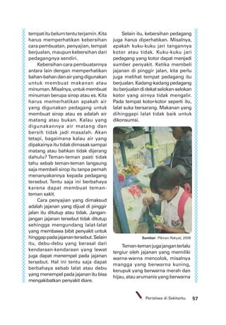 57Peristiwa di Sekitarku
tempatitubelumtentuterjamin.Kita
harus memperhatikan kebersihan
cara pembuatan, penyajian, tempat
berjualan, maupun kebersihan dari
pedagangnya sendiri.
Kebersihan cara pembuatannya
antara lain dengan memperhatikan
bahan-bahandanairyangdigunakan
untuk membuat makanan atau
minuman.Misalnya,untukmembuat
minuman berupa sirop atau es. Kita
harus memerhatikan apakah air
yang digunakan pedagang untuk
membuat sirop atau es adalah air
matang atau bukan. Kalau yang
digunakannya air matang dan
bersih tidak jadi masalah. Akan
tetapi, bagaimana kalau air yang
dipakainya itu tidak dimasak sampai
matang atau bahkan tidak dijerang
dahulu? Teman-teman pasti tidak
tahu sebab teman-teman langsung
saja membeli sirop itu tanpa pernah
menanyakannya kepada pedagang
tersebut. Tentu saja ini berbahaya
karena dapat membuat teman-
teman sakit.
Cara penyajian yang dimaksud
adalah jajanan yang dijual di pinggir
jalan itu ditutup atau tidak. Jangan-
jangan jajanan tersebut tidak ditutup
sehingga mengundang lalat-lalat
yang membawa bibit penyakit untuk
hinggappadajajanantersebut.Selain
itu, debu-debu yang berasal dari
kendaraan-kendaraan yang lewat
juga dapat menempel pada jajanan
tersebut. Hal ini tentu saja dapat
berbahaya sebab lalat atau debu
yang menempel pada jajanan itu bisa
mengakibatkan penyakit diare.
Selain itu, kebersihan pedagang
juga harus diperhatikan. Misalnya,
apakah kuku-kuku jari tangannya
kotor atau tidak. Kuku-kuku jari
pedagang yang kotor dapat menjadi
sumber penyakit. Ketika membeli
jajanan di pinggir jalan, kita perlu
juga melihat tempat pedagang itu
berjualan.Kadang-kadangpedagang
ituberjualandidekatselokan-selokan
kotor yang airnya tidak mengalir.
Pada tempat kotor-kotor seperti itu,
lalat suka bersarang. Makanan yang
dihinggapi lalat tidak baik untuk
dikonsumsi.
Sumber: Pikiran Rakyat, 2006
Teman-temanjugajanganterlalu
tergiur oleh jajanan yang memiliki
warna-warna mencolok, misalnya
mangga yang berwarna kuning,
kerupuk yang berwarna merah dan
hijau, atau arumanis yang berwarna
 