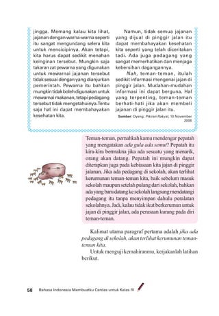 Bahasa Indonesia Membuatku Cerdas untuk Kelas IV58
jingga. Memang kalau kita lihat,
jajanan dengan warna-warna seperti
itu sangat mengundang selera kita
untuk mencicipinya. Akan tetapi,
kita harus dapat sedikit menahan
keinginan tersebut. Mungkin saja
takaran zat pewarna yang digunakan
untuk mewarnai jajanan tersebut
tidak sesuai dengan yang dianjurkan
pemerintah. Pewarna itu bahkan
mungkintidakbolehdigunakanuntuk
mewarnaimakanan,tetapipedagang
tersebut tidak mengetahuinya.Tentu
saja hal ini dapat membahayakan
kesehatan kita.
Namun, tidak semua jajanan
yang dijual di pinggir jalan itu
dapat membahayakan kesehatan
kita seperti yang telah diceritakan
tadi. Ada juga pedagang yang
sangat memerhatikan dan menjaga
kebersihan dagangannya.
Nah, teman-teman, itulah
sedikit informasi mengenai jajan di
pinggir jalan. Mudahan-mudahan
informasi ini dapat berguna. Hal
yang terpenting, teman-teman
berhati-hati jika akan membeli
jajanan di pinggir jalan itu.
Sumber: Oyeng, Pikiran Rakyat, 10 November
2006
Teman-teman, pernahkah kamu mendengar pepatah
yang mengatakan ada gula ada semut? Pepatah itu
kira-kira bermakna jika ada sesuatu yang menarik,
orang akan datang. Pepatah ini mungkin dapat
diterapkan juga pada kebiasaan kita jajan di pinggir
jalanan. Jika ada pedagang di sekolah, akan terlihat
kerumunan teman-teman kita, baik sebelum masuk
sekolahmaupunsetelahpulangdarisekolah,bahkan
adayangbarudatangkesekolahlangsungmendatangi
pedagang itu tanpa menyimpan dahulu peralatan
sekolahnya.Jadi,kalautidakikutberkerumununtuk
jajan di pinggir jalan, ada perasaan kurang pada diri
teman-teman.
Kalimat utama paragraf pertama adalah jika ada
pedagang di sekolah, akan terlihat kerumunan teman-
teman kita.
Untuk menguji kemahiranmu, kerjakanlah latihan
berikut.
 