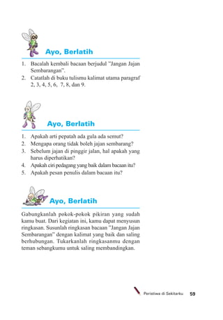 59Peristiwa di Sekitarku
1. Bacalah kembali bacaan berjudul ”Jangan Jajan
Sembarangan”.
2. Catatlah di buku tulismu kalimat utama paragraf
2, 3, 4, 5, 6, 7, 8, dan 9.
Ayo, Berlatih
1. Apakah arti pepatah ada gula ada semut?
2. Mengapa orang tidak boleh jajan sembarang?
3. Sebelum jajan di pinggir jalan, hal apakah yang
harus diperhatikan?
4. Apakah ciri pedagang yang baik dalam bacaan itu?
5. Apakah pesan penulis dalam bacaan itu?
Gabungkanlah pokok-pokok pikiran yang sudah
kamu buat. Dari kegiatan ini, kamu dapat menyusun
ringkasan. Susunlah ringkasan bacaan ”Jangan Jajan
Sembarangan” dengan kalimat yang baik dan saling
berhubungan. Tukarkanlah ringkasanmu dengan
teman sebangkumu untuk saling membandingkan.
Ayo, Berlatih
Ayo, Berlatih
 
