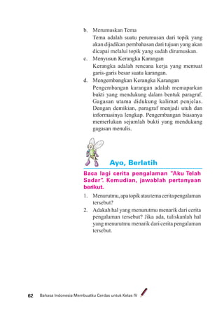 Bahasa Indonesia Membuatku Cerdas untuk Kelas IV62
b. Merumuskan Tema
Tema adalah suatu perumusan dari topik yang
akan dijadikan pembahasan dari tujuan yang akan
dicapai melalui topik yang sudah dirumuskan.
c. Menyusun Kerangka Karangan
Kerangka adalah rencana kerja yang memuat
garis-garis besar suatu karangan.
d. Mengembangkan Kerangka Karangan
Pengembangan karangan adalah memaparkan
bukti yang mendukung dalam bentuk paragraf.
Gagasan utama didukung kalimat penjelas.
Dengan demikian, paragraf menjadi utuh dan
informasinya lengkap. Pengembangan biasanya
memerlukan sejumlah bukti yang mendukung
gagasan menulis.
Ayo, Berlatih
Baca lagi cerita pengalaman ”Aku Telah
Sadar”. Kemudian, jawablah pertanyaan
berikut.
1. Menurutmu,apatopikatautemaceritapengalaman
tersebut?
2. Adakah hal yang menurutmu menarik dari cerita
pengalaman tersebut? Jika ada, tuliskanlah hal
yang menurutmu menarik dari cerita pengalaman
tersebut.
 