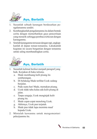 63Peristiwa di Sekitarku
1. Susunlah sebuah karangan berdasarkan pe-
ngalamanmu sendiri.
2. Kembangkanlah pengalamanmu itu dalam bentuk
cerita dengan memerhatikan gaya penceritaan
yang menarik sehingga pembaca terkesan dengan
karanganmu.
3. Setelahkaranganmutersusundenganrapi,ungkap-
kanlah di depan teman-temanmu. Lakukanlah
kegiatan ini secara bergantian dengan temanmu
untuk saling membandingkan cerita.
Ayo, Berlatih
Ayo, Berlatih
1. Susunlah kalimat berikut menjadi paragraf yang
baik. Kerjakan di buku tulismu.
a. Made membuang kulit pisang itu
sembarangan.
b. Di belakang Made terlihat Ucok sedang
berjalan.
c. Pada suatu hari Made, memakan pisang.
d. Ucok tidak tahu kalau ada kulit pisang di
jalan.
e. Tanpa sengaja, Ucok menginjak kulit
pisang itu.
f. Made cepat-cepat menolong Ucok.
g. Akhirnya, Ucok pun terjatuh.
h. Made pun tidak lupa meminta maaf
kepada Ucok.
2. Mintalah kawanmu untuk mengomentari
pekerjaanmu itu.
 