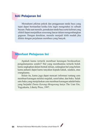 Bahasa Indonesia Membuatku Cerdas untuk Kelas IV64
Manfaat Pelajaran Ini
Apakah kamu tertarik membuat karangan berdasarkan
pengalamanmu sendiri? Hal yang membuatmu tertarik boleh
kamu ungkapkan dalam bentuk tulisan, sedangkan hal yang belum
kamu pahami dapat kamu tanyakan kepada kakak, saudara, atau
orangtuamu.
Selain itu, kamu juga dapat mencari informasi tentang cara
membuat karangan melalui majalah, surat kabar, dan buku. Salah
satu buku yang menjelaskan cara membuat karangan adalah buku
yang berjudul Dunia Karang-Mengarang karya The Lian Gie,
Yogyakarta, Liberty Press, 1997.
Inti Pelajaran Ini
Memahami pikiran pokok dan penggunaan tanda baca yang
tepat dapat bermanfaat ketika kita ingin mengetahui isi sebuah
bacaan. Pada saat menulis, pemakaian tanda baca serta kalimat yang
efektif dapat menjadikan seseorang lancar dalam mengembangkan
gagasan. Dengan demikian, menulis menjadi lebih mudah jika
dilalui dengan perjalanan membaca yang banyak.
 