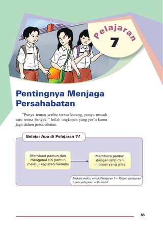 65
Pentingnya Menjaga
Persahabatan
7
Belajar Apa di Pelajaran 7?
Membuat pantun dan
mengenal ciri pantun
melalui kegiatan menulis
Membaca pantun
dengan lafal dan
intonasi yang jelas
”Punya teman seribu terasa kurang, punya musuh
satu terasa banyak.” Inilah ungkapan yang perlu kamu
jaga dalam persahabatan.
Alokasi waktu untuk Pelajaran 7 = 15 jam pelajaran
1 jam pelajaran = 35 menit
 