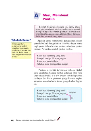 Bahasa Indonesia Membuatku Cerdas untuk Kelas IV66
Mari, Membuat
Pantun
A
Apakah kamu mempunyai pengalaman dalam
persahabatan? Pengalaman tersebut dapat kamu
ungkapkan dalam bentuk pantun, misalnya pantun
nasihat. Perhatikan contoh pantun berikut.
Kalau ada kembang yang baru
Bunga kenanga dikupas jangan
Kalau ada sahabat baru
Sahabat lama ditinggalkan jangan
Pantun memiliki kekhasan bahasa. Salah
satu keindahan bahasa pantun ditandai oleh rima
(persamaan bunyi) a-b-a-b. Dalam satu bait pantun,
terdapat dua baris pertama yang disebut bagian
sampiran dan dua baris kedua yang disebut bagian
isi.
Setelah kegiatan menulis ini, kamu akan
mampu membuat pantun sederhana sesuai
dengan syarat-syarat pantun, kemudian
membacakan pantun yang telah dibuat dengan
lafal dan intonasi yang tepat.
Kalau ada kembang yang baru
Bunga kenanga dikupas jangan
Kalau ada sahabat baru
Sahabat lama ditinggalkan jangan
sampiran
isi
Tahukah Kamu?
Selain pantun,
puisi lama terdiri
atas karmina, syair,
gurindam, seloka, dan
talibun. Puisi lama
terkait jumlah bait dan
baris.
 