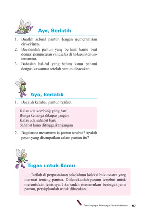 67Pentingnya Menjaga Persahabatan
1. Bacalah kembali pantun berikut.
Kalau ada kembang yang baru
Bunga kenanga dikupas jangan
Kalau ada sahabat baru
Sahabat lama ditinggalkan jangan
2. Bagaimana menurutmu isi pantun tersebut?Apakah
pesan yang disampaikan dalam pantun itu?
1. Buatlah sebuah pantun dengan memerhatikan
ciri-cirinya.
2. Bacakanlah pantun yang berhasil kamu buat
dengan pengucapan yang jelas di hadapan teman-
temanmu.
3. Bahaslah hal-hal yang belum kamu pahami
dengan kawanmu setelah pantun dibacakan.
Ayo, Berlatih
Ayo, Berlatih
Tugas untuk Kamu
Carilah di perpustakaan sekolahmu koleksi buku sastra yang
memuat tentang pantun. Diskusikanlah pantun tersebut untuk
menentukan jenisnya. Jika sudah menemukan berbagai jenis
pantun, persiapkanlah untuk dibacakan.
 
