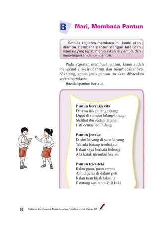 Bahasa Indonesia Membuatku Cerdas untuk Kelas IV68
Mari, Membaca PantunB
Pada kegiatan membuat pantun, kamu sudah
mengenal ciri-ciri pantun dan membacakannya.
Sekarang, semua jenis pantun itu akan dibacakan
secara berbalasan.
Bacalah pantun berikut.
Setelah kegiatan membaca ini, kamu akan
mampu membaca pantun dengan lafal dan
intonasi yang tepat, menjelaskan isi pantun, dan
menyimpulkan ciri-ciri pantun.
ku Cerdas untuk Kelas IV
Pantun bersuka cita
Dibawa itik pulang petang
Dapat di rumput bilang-bilang
Melihat ibu sudah datang
Hati cemas jadi hilang
Pantun jenaka
Di sini kosong di sana kosong
Tak ada batang tembakau
Bukan saya berkata bohong
Ada katak memikul kerbau
Pantun teka-teki
Kalau puan, puan cerana
Ambil gelas di dalam peti
Kalau tuan bijak laksana
Binatang apa tanduk di kaki
 