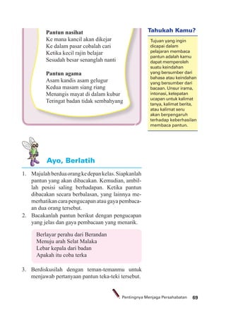 69Pentingnya Menjaga Persahabatan
1. Majulahberduaorangkedepankelas.Siapkanlah
pantun yang akan dibacakan. Kemudian, ambil-
lah posisi saling berhadapan. Ketika pantun
dibacakan secara berbalasan, yang lainnya me-
merhatikan cara pengucapan atau gaya pembaca-
an dua orang tersebut.
2. Bacakanlah pantun berikut dengan pengucapan
yang jelas dan gaya pembacaan yang menarik.
Ayo, Berlatih
Berlayar perahu dari Berandan
Menuju arah Selat Malaka
Lebar kepala dari badan
Apakah itu coba terka
3. Berdiskusilah dengan teman-temanmu untuk
menjawab pertanyaan pantun teka-teki tersebut.
Pantun nasihat
Ke mana kancil akan dikejar
Ke dalam pasar cobalah cari
Ketika kecil rajin belajar
Sesudah besar senanglah nanti
Pantun agama
Asam kandis asam gelugur
Kedua masam siang riang
Menangis mayat di dalam kubur
Teringat badan tidak sembahyang
Tahukah Kamu?
Tujuan yang ingin
dicapai dalam
pelajaran membaca
pantun adalah kamu
dapat memperoleh
suatu keindahan
yang bersumber dari
bahasa atau keindahan
yang bersumber dari
bacaan. Unsur irama,
intonasi, ketepatan
ucapan untuk kalimat
tanya, kalimat berita,
atau kalimat seru
akan berpengaruh
terhadap keberhasilan
membaca pantun.
 