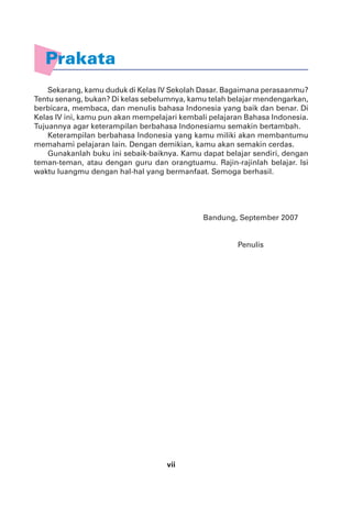 vii
Prakata
Sekarang, kamu duduk di Kelas IV Sekolah Dasar. Bagaimana perasaanmu?
Tentu senang, bukan? Di kelas sebelumnya, kamu telah belajar mendengarkan,
berbicara, membaca, dan menulis bahasa Indonesia yang baik dan benar. Di
Kelas IV ini, kamu pun akan mempelajari kembali pelajaran Bahasa Indonesia.
Tujuannya agar keterampilan berbahasa Indonesiamu semakin bertambah.
Keterampilan berbahasa Indonesia yang kamu miliki akan membantumu
memahami pelajaran lain. Dengan demikian, kamu akan semakin cerdas.
Gunakanlah buku ini sebaik-baiknya. Kamu dapat belajar sendiri, dengan
teman-teman, atau dengan guru dan orangtuamu. Rajin-rajinlah belajar. Isi
waktu luangmu dengan hal-hal yang bermanfaat. Semoga berhasil.
Bandung, September 2007
Penulis
 