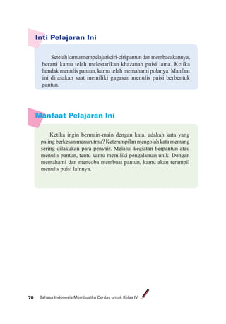 Bahasa Indonesia Membuatku Cerdas untuk Kelas IV70
Manfaat Pelajaran Ini
Inti Pelajaran Ini
Setelahkamumempelajariciri-ciripantundanmembacakannya,
berarti kamu telah melestarikan khazanah puisi lama. Ketika
hendak menulis pantun, kamu telah memahami polanya. Manfaat
ini dirasakan saat memiliki gagasan menulis puisi berbentuk
pantun.
Ketika ingin bermain-main dengan kata, adakah kata yang
paling berkesan menurutmu? Keterampilan mengolah kata memang
sering dilakukan para penyair. Melalui kegiatan berpantun atau
menulis pantun, tentu kamu memiliki pengalaman unik. Dengan
memahami dan mencoba membuat pantun, kamu akan terampil
menulis puisi lainnya.
 