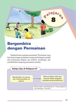 71
Bergembira
dengan Permainan
8
Belajar Apa di Pelajaran 8?
Menjelaskan isi pantun
dan menyimpulkan isi
pantun
Memerhatikan lafal dan
intonasi dalam kegiatan
berbalas pantun/berbicara
Tahukah kamu manfaat permainan? Permainan yang
baik akan mampu melatihmu menjawab berbagai masalah
atau pertanyaan dengan cara melihat, mendengar, dan
membuktikan langsung permainan tersebut.
Alokasi waktu untuk Pelajaran 8 = 15 jam pelajaran
1 jam pelajaran = 35 menit
 