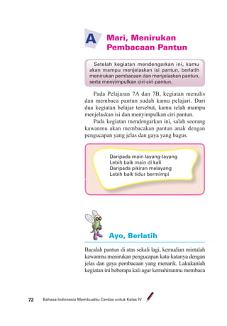 Bahasa Indonesia Membuatku Cerdas untuk Kelas IV72
Mari, Menirukan
Pembacaan Pantun
A
Pada Pelajaran 7A dan 7B, kegiatan menulis
dan membaca pantun sudah kamu pelajari. Dari
dua kegiatan belajar tersebut, kamu telah mampu
menjelaskan isi dan menyimpulkan ciri pantun.
Pada kegiatan mendengarkan ini, salah seorang
kawanmu akan membacakan pantun anak dengan
pengucapan yang jelas dan gaya yang bagus.
Bacalah pantun di atas sekali lagi, kemudian mintalah
kawanmu menirukan pengucapan kata-katanya dengan
jelas dan gaya pembacaan yang menarik. Lakukanlah
kegiatan ini beberapa kali agar kemahiranmu membaca
Ayo, Berlatih
Setelah kegiatan mendengarkan ini, kamu
akan mampu menjelaskan isi pantun, berlatih
menirukan pembacaan dan menjelaskan pantun,
serta menyimpulkan ciri-ciri pantun.
Daripada main layang-layang
Lebih baik main di kali
Daripada pikiran melayang
Lebih baik tidur bermimpi
 