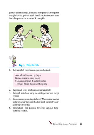 73Bergembira dengan Permainan
1. Lakukanlah pembacaan pantun berikut.
Asam kandis asam gelugur
Kedua masam siang riang
Menangis mayat di dalam kubur
Teringat badan tidak sembahyang
2. Termasuk jenis apakah pantun tersebut?
3. Tulislah kata-kata yang memiliki persamaan bunyi
(rima).
4. Bagaimana menurutmu kalimat ”Menangis mayat di
dalam kubur/Teringat badan tidak sembahyang”
dalam pantun itu?
5. Simpulkan ciri pantun tersebut dengan kata-
katamu sendiri.
Ayo, Berlatih
pantunlebihbaiklagi.Jikakamumempunyaikesempatan
mengisi acara pentas seni, lakukan pembacaan atau
berbalas pantun itu semenarik mungkin.
 