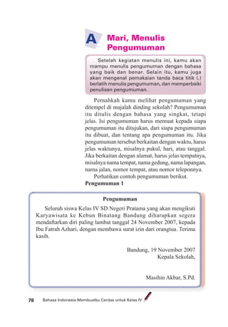 Bahasa Indonesia Membuatku Cerdas untuk Kelas IV78 Bahasa Indonesia Membuatku Cerdas untuk Kelas IV78
Mari, Menulis
Pengumuman
A
Pernahkah kamu melihat pengumuman yang
ditempel di majalah dinding sekolah? Pengumuman
itu ditulis dengan bahasa yang singkat, tetapi
jelas. Isi pengumuman harus memuat kepada siapa
pengumuman itu ditujukan, dari siapa pengumuman
itu dibuat, dan tentang apa pengumuman itu. Jika
pengumuman tersebut berkaitan dengan waktu, harus
jelas waktunya, misalnya pukul, hari, atau tanggal.
Jika berkaitan dengan alamat, harus jelas tempatnya,
misalnya nama tempat, nama gedung, nama lapangan,
nama jalan, nomor tempat, atau nomor teleponnya.
Perhatikan contoh pengumuman berikut.
Pengumuman 1
Pengumuman
Seluruh siswa Kelas IV SD Negeri Pratama yang akan mengikuti
Karyawisata ke Kebun Binatang Bandung diharapkan segera
mendaftarkan diri paling lambat tanggal 24 November 2007, kepada
Ibu Fatrah Azhari, dengan membawa surat izin dari orangtua. Terima
kasih.
Bandung, 19 November 2007
Kepala Sekolah,
Masihin Akbar, S.Pd.
Setelah kegiatan menulis ini, kamu akan
mampu menulis pengumuman dengan bahasa
yang baik dan benar. Selain itu, kamu juga
akan mengenal pemakaian tanda baca titik (.)
berlatih menulis pengumuman, dan memperbaiki
penulisan pengumuman.
 