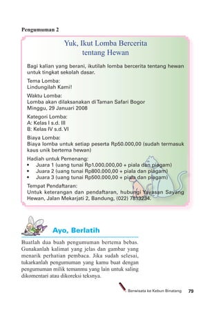 79Berwisata ke Kebun Binatang
Pengumuman 2
Yuk, Ikut Lomba Bercerita
tentang Hewan
Bagi kalian yang berani, ikutilah lomba bercerita tentang hewan
untuk tingkat sekolah dasar.
Tema Lomba:
Lindungilah Kami!
Waktu Lomba:
Lomba akan dilaksanakan diTaman Safari Bogor
Minggu, 29 Januari 2008
Kategori Lomba:
A: Kelas I s.d. III
B: Kelas IV s.d. VI
Biaya Lomba:
Biaya lomba untuk setiap peserta Rp50.000,00 (sudah termasuk
kaus unik bertema hewan)
Hadiah untuk Pemenang:
Tempat Pendaftaran:
Untuk keterangan dan pendaftaran, hubungi Yayasan Sayang
Hewan, Jalan Mekarjati 2, Bandung, (022) 7813234.
Buatlah dua buah pengumuman bertema bebas.
Gunakanlah kalimat yang jelas dan gambar yang
menarik perhatian pembaca. Jika sudah selesai,
tukarkanlah pengumuman yang kamu buat dengan
pengumuman milik temanmu yang lain untuk saling
dikomentari atau dikoreksi teksnya.
Ayo, Berlatih
 