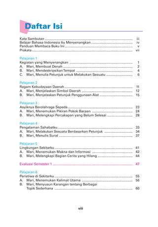 viii
Kata Sambutan ............................................................................................. iii
Belajar Bahasa Indonesia Itu Menyenangkan ............................................ iv
Panduan Membaca Buku Ini........................................................................ v
Prakata........................................................................................................... vii
Pelajaran 1
Kegiatan yang Menyenangkan ................................................................... 1
A. Mari, Membuat Denah .......................................................................... 2
B. Mari, MendeskripsikanTempat ............................................................ 4
C. Mari, Menulis Petunjuk untuk Melakukan Sesuatu ............................ 6
Pelajaran 2
Ragam Kebudayaan Daerah ........................................................................ 11
A. Mari, Menjelaskan Simbol Daerah ...................................................... 12
B. Mari, Menjelaskan Petunjuk Penggunaan Alat ................................... 15
Pelajaran 3
Asyiknya Berolahraga Sepeda..................................................................... 23
A. Mari, Menemukan Pikiran Pokok Bacaan ........................................... 24
B. Mari, Melengkapi Percakapan yang Belum Selesai ........................... 28
Pelajaran 4
Pengalaman Sahabatku................................................................................ 33
A. Mari, Melakukan Sesuatu Berdasarkan Petunjuk .............................. 34
B. Mari, Menulis Surat .............................................................................. 37
Pelajaran 5
Lingkungan Sekitarku................................................................................... 41
A. Mari, Menemukan Makna dan Informasi ........................................... 42
B. Mari, Melengkapi Bagian Cerita yang Hilang ..................................... 44
Evaluasi Semester 1 ..................................................................................... 47
Pelajaran 6
Peristiwa di Sekitarku ................................................................................... 55
A. Mari, Menemukan Kalimat Utama ...................................................... 56
B. Mari, Menyusun Karangan tentang Berbagai
Topik Sederhana ................................................................................... 60
Daftar Isi
 