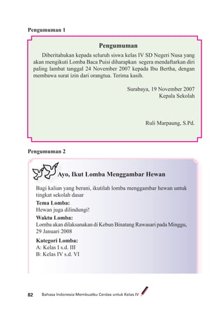 Bahasa Indonesia Membuatku Cerdas untuk Kelas IV82
Pengumuman
Diberitahukan kepada seluruh siswa kelas IV SD Negeri Nusa yang
akan mengikuti Lomba Baca Puisi diharapkan segera mendaftarkan diri
paling lambat tanggal 24 November 2007 kepada Ibu Bertha, dengan
membawa surat izin dari orangtua. Terima kasih.
Surabaya, 19 November 2007
Kepala Sekolah
Ruli Marpaung, S.Pd.
Pengumuman 2
Ayo, Ikut Lomba Menggambar Hewan
Bagi kalian yang berani, ikutilah lomba menggambar hewan untuk
tingkat sekolah dasar
Tema Lomba:
Hewan juga dilindungi!
Waktu Lomba:
Lomba akan dilaksanakan di Kebun Binatang Rawasari pada Minggu,
29 Januari 2008
Kategori Lomba:
A: Kelas I s.d. III
B: Kelas IV s.d. VI
Pengumuman 1
B i k
Ay
 