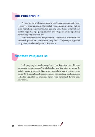 Bahasa Indonesia Membuatku Cerdas untuk Kelas IV84
Manfaat Pelajaran Ini
Inti Pelajaran Ini
Pengumuman adalah cara menyampaikan pesan dengan tulisan.
Biasanya, pengumuman ditempel di papan pengumuman. Ketika
akan menulis pengumuman, hal penting yang harus diperhatikan
adalah kepada siapa pengumuman itu ditujukan dan siapa yang
membuat pengumuman itu.
Ketika membaca teks pengumuman, kamu harus memerhatikan
intonasi, pelafalan, dan suara yang baik. Tujuannya, agar isi
pengumuman dapat dipahami kawanmu.
Hal apa yang belum kamu pahami dari kegiatan menulis dan
membaca pengumuman? Apakah salah satu kegiatan ini menarik
untuk kamu pelajari? Kegiatan manakah yang menurutmu
menarik? Ungkapkanlah agar semangat belajar dan pemahamanmu
terhadap kegiatan ini menjadi pendorong semangat dirimu dan
kawanmu.
 