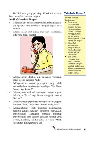 87Sopan Santun Berkomunikasi
Hal lainnya yang penting diperhatikan saat
berkomunikasi melalui telepon.
Ketika Menerima Telepon
• Memberikan perhatian sepenuhnya dalam keada-
an apa pun dan berbicara dengan sopan serta
ramah.
• Menyediakan alat untuk mencatat seandainya
ada yang harus dicatat.
• Menyebutkan identitas diri, misalnya, ”Selamat
pagi, di sini keluarga Yudi”.
• Menyebutkan nama penelepon yang telah
menyebutkan identitasnya, misalnya, ”Oh, Tante
Nurul. Apa kabar?”
• Menanyakan maksud penelepon dengan sopan.
Misalnya, ”Maaf, saya belum mengerti maksud
Kakak.”
• Menjawab setiap pertanyan dengan santun, seperti
kalimat, ”Baik, Tante” atau ”Terima kasih, Pak”.
• Mengusahakan tidak menutup pembicaraan
terlebih dahulu sebelum penelepon menyudahi
pembicaraan. Kalaupun terpaksa menutup
pembicaraan lebih dahulu, gunakan kalimat yang
sopan, misalnya, ”Sudah dulu, ya!” atau ”Maaf,
saya tutup dulu teleponya, ya!”.
Tahukah Kamu?
Sopan Santun
Bertelepon
tekan nomor
telepon dengan
menggunakan
jarimu. Jangan
menggunakan
benda tajam
seperti pensil untuk
menekan angka.
seperlunya
dengan tetap
memerhatikan
sopan santun
berbahasa.
menggunakan
telepon umum,
bicaralah dengan
singkat, padat, dan
jelas agar pengguna
lain tidak antre
terlalu lama.
 