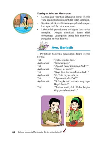 Bahasa Indonesia Membuatku Cerdas untuk Kelas IV88
Persiapan Sebelum Menelepon
• Siapkan dan yakinkan kebenaran nomor telepon
yang akan dihubungi agar tidak salah sambung.
• Siapkanpokokpembicaraanyangakandisampai-
kan agar tidak berbicara melantur.
• Lakukanlah pembicaraan sesingkat dan sejelas
mungkin. Dengan demikian, kamu tidak
menganggu kesempatan orang lain menerima
panggilan telepon lainnya.
1. Perhatikan baik-baik percakapan dalam telepon
berikut.
Tuti : ”Halo, selamat pagi.”
Ayah Andri : ”Selamat pagi.”
Tuti : ”Apakah benar ini rumah Andri?”
Ayah Andri : ”Benar, ini siapa?”
Tuti : ”Saya Tuti, teman sekolah Andri.”
Ayah Andri : ”O, Tuti. Saya ayahnya.
Tuti : ”Apa Andri ada, Pak?”
Ayah Andri : ”Sedang ke toko kue.Ada yang dapat
Bapak bantu?”
Tuti : ”Terima kasih, Pak. Kalau begitu,
titip pesan buat Andri.”
Ayo, Berlatih
 