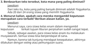 3. Berdasarkan teks tersebut, kota mana yang paling diminati?
Jawaban:
Dari teks itu, kota yang paling banyak diminati adalah Yogyakarta.
Ada 20 dari 24 orang siswa yang memilih Yogyakarta.
4. Menurut kalian, apakah cara mereka mengambil keputusan
merupakan cara terbaik? Berikan alasan kalian, ya.
Jawaban:
Menurut saya, cara siswa kelas enam dalam mengambil
keputusan terkait tujuan liburan perpisahan sudah sangat tepat.
Sebab, sebagai awalan, para siswa kelas enam itu melakukan
musyawarah. Semua siswa bisa berpendapat di sana.
Namun, karena tak kunjung mendapat kesepakatan, akhirnya
dilakukan dengan voting atau pemungutan suara.
 