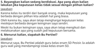 5. Bayangkan kalian sedang berdiskusi. Apa yang akan kalian
lakukan jika keputusan kelas tidak sesuai dengan pilihan kalian?
Jawaban:
Karena kelas itu terdiri dari banyak orang, maka keputusan yang
berbeda dengan pilihan kita adalah hal yang biasa.
Oleh karena itu, saya akan tetap menghargai keputusan kelas
meskipun berbeda dengan keinginan saya sendiri.
Meski itu bukan keinginan saya, saya akan tetap mengikuti dan
melaksanakan apa yang sudah jadi keputusan bersama.
6. Menurut kalian, siapakah Bu Pertiwi?
Jawaban:
Menurut saya, Bu Pertiwi adalah guru kelas enam SD Pesisir. Ia adalah
guru wali yang mendampingi siswa kelas enam SD.
 