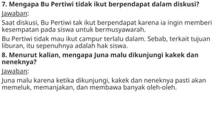 7. Mengapa Bu Pertiwi tidak ikut berpendapat dalam diskusi?
Jawaban:
Saat diskusi, Bu Pertiwi tak ikut berpendapat karena ia ingin memberi
kesempatan pada siswa untuk bermusyawarah.
Bu Pertiwi tidak mau ikut campur terlalu dalam. Sebab, terkait tujuan
liburan, itu sepenuhnya adalah hak siswa.
8. Menurut kalian, mengapa Juna malu dikunjungi kakek dan
neneknya?
Jawaban:
Juna malu karena ketika dikunjungi, kakek dan neneknya pasti akan
memeluk, memanjakan, dan membawa banyak oleh-oleh.
 