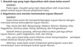 1. Masalah apa yang ingin dipecahkan oleh siswa kelas enam?
Jawaban:
Pada rapat, masalah yang ingin dipecahkan oleh siswa kelas
adalah terkait tujuan liburan perpisahan kelas.
2. Bagaimana cara mereka menentukan tujuan liburan?
Jawaban:
Siswa kelas enam SD mempertimbangkan tujuan liburan dengan
mencatat semua kemungkinan tujuan liburan.
Yap, mulai dari Bali, Banyuwangi, Madura, Bromo, Malang, Solo,
Yogyakarta, Karimun Jawa, Dieng, Bandung, dan Pangandaran.
Setelah diskusi panjang, akhirnya dikerucutkan jadi tiga pilihan
tujuan liburan, yakni Yogyakarta, Solo, dan Dieng.
Lalu, para siswa kelas enam diminta untuk menyampaikan pendapat
terkait destinasi liburan pilihan mereka.
Akhirnya, siswa kelas enam melakukan pemungutan suara dan
menentukan suara terbanyak terkait tujuan liburan.
 