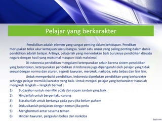 Pelajar yang berkarakter
Pendidikan adalah elemen yang sangat penting dalam kehidupan. Pendikan
merupakan tolak ukur kemajuan suatu bangsa. Salah satu unsur yang paling penting dalam dunia
pendidikan adalah belajar. Artinya, pelajarlah yang menentukan baik buruknya pendidikan disuatu
negara dengan hasil yang maksimal maupun tidak maksimal.
Di Indonesia pendidikan mengalami keterpurukan selain karena sistem pendidikan
yang berantakan, keterpurukan pendidikan di Indonesia juga dipengaruhi oleh pelajar yang tidak
sesuai dengan norma dan aturan, seperti tawuran, merokok, narkoba, seks bebas dan lain lain.
Untuk memperbaiki pendidikan, Indonesia diperlukan pendidikan yang berkarakter
sehingga pelajar memiliki karakter yang baik. Untuk menjadi pelajar yang berkarakter haruslah
mengikuti langkah – langkah berikut :
1) Budayakan untuk memiliki adab dan sopan santun yang baik
2) Hindarilah untuk berperilaku curang
3) Biasakanlah untuk bertanya pada guru jika belum paham
4) Diskusikanlah pelajaran dengan teman jika perlu
5) Menghormati antar sesama teman
6) Hindari tawuran, pergaulan bebas dan narkoba
 