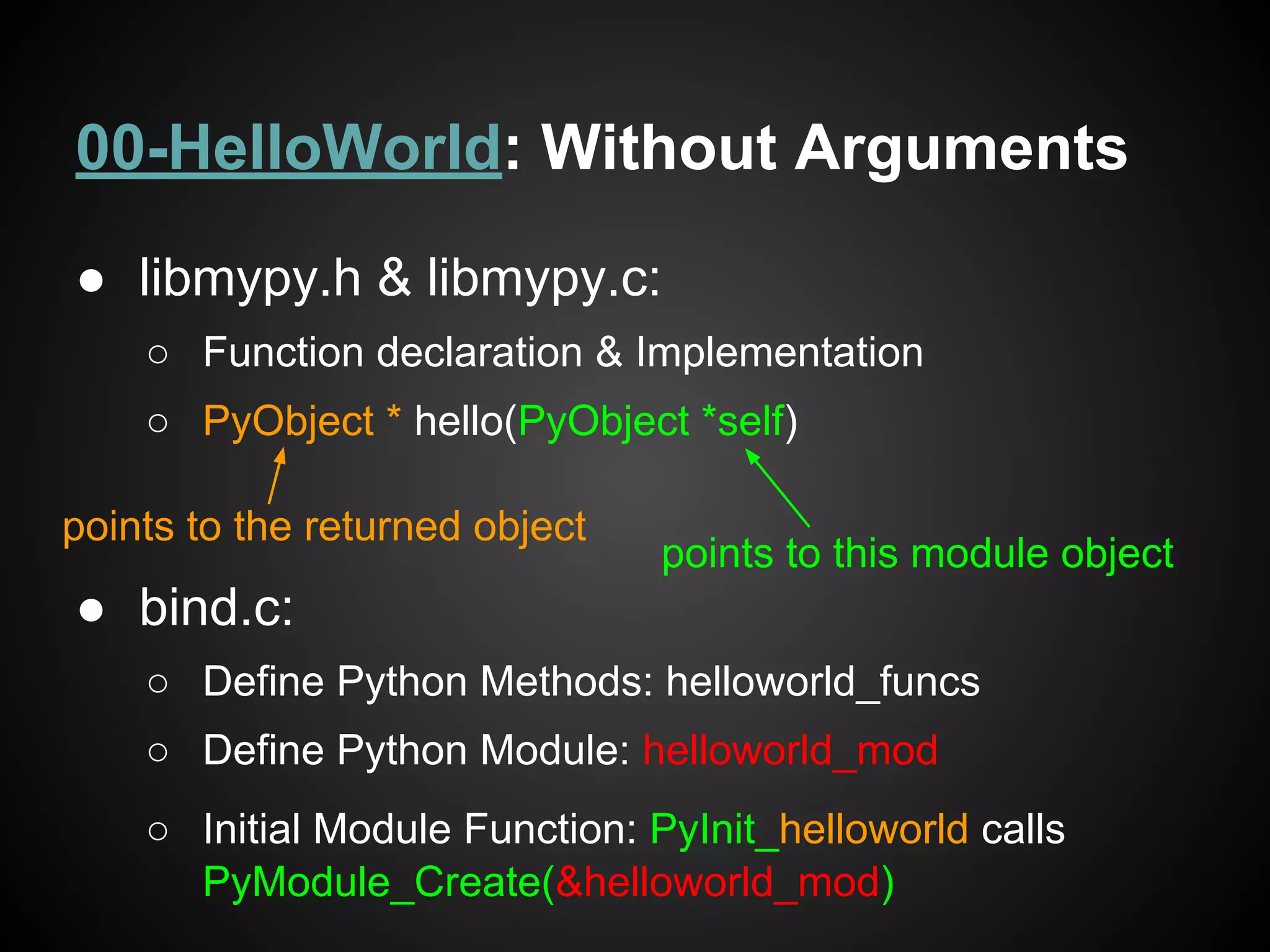 00-HelloWorld: Without Arguments
● libmypy.h & libmypy.c:
○ Function declaration & Implementation
○ PyObject * hello(PyObject *self)
● bind.c:
○ Define Python Methods: helloworld_funcs
○ Define Python Module: helloworld_mod
○ Initial Module Function: PyInit_helloworld calls
PyModule_Create(&helloworld_mod)
points to the returned object
points to this module object
 