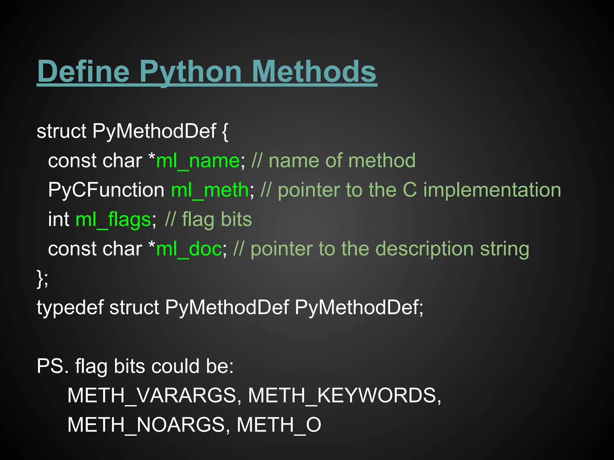 Define Python Methods
struct PyMethodDef {
const char *ml_name; // name of method
PyCFunction ml_meth; // pointer to the C implementation
int ml_flags; // flag bits
const char *ml_doc; // pointer to the description string
};
typedef struct PyMethodDef PyMethodDef;
PS. flag bits could be:
METH_VARARGS, METH_KEYWORDS,
METH_NOARGS, METH_O
 
