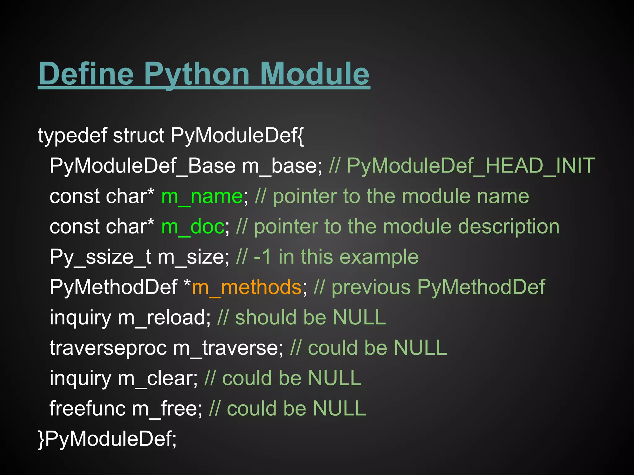 Define Python Module
typedef struct PyModuleDef{
PyModuleDef_Base m_base; // PyModuleDef_HEAD_INIT
const char* m_name; // pointer to the module name
const char* m_doc; // pointer to the module description
Py_ssize_t m_size; // -1 in this example
PyMethodDef *m_methods; // previous PyMethodDef
inquiry m_reload; // should be NULL
traverseproc m_traverse; // could be NULL
inquiry m_clear; // could be NULL
freefunc m_free; // could be NULL
}PyModuleDef;
 