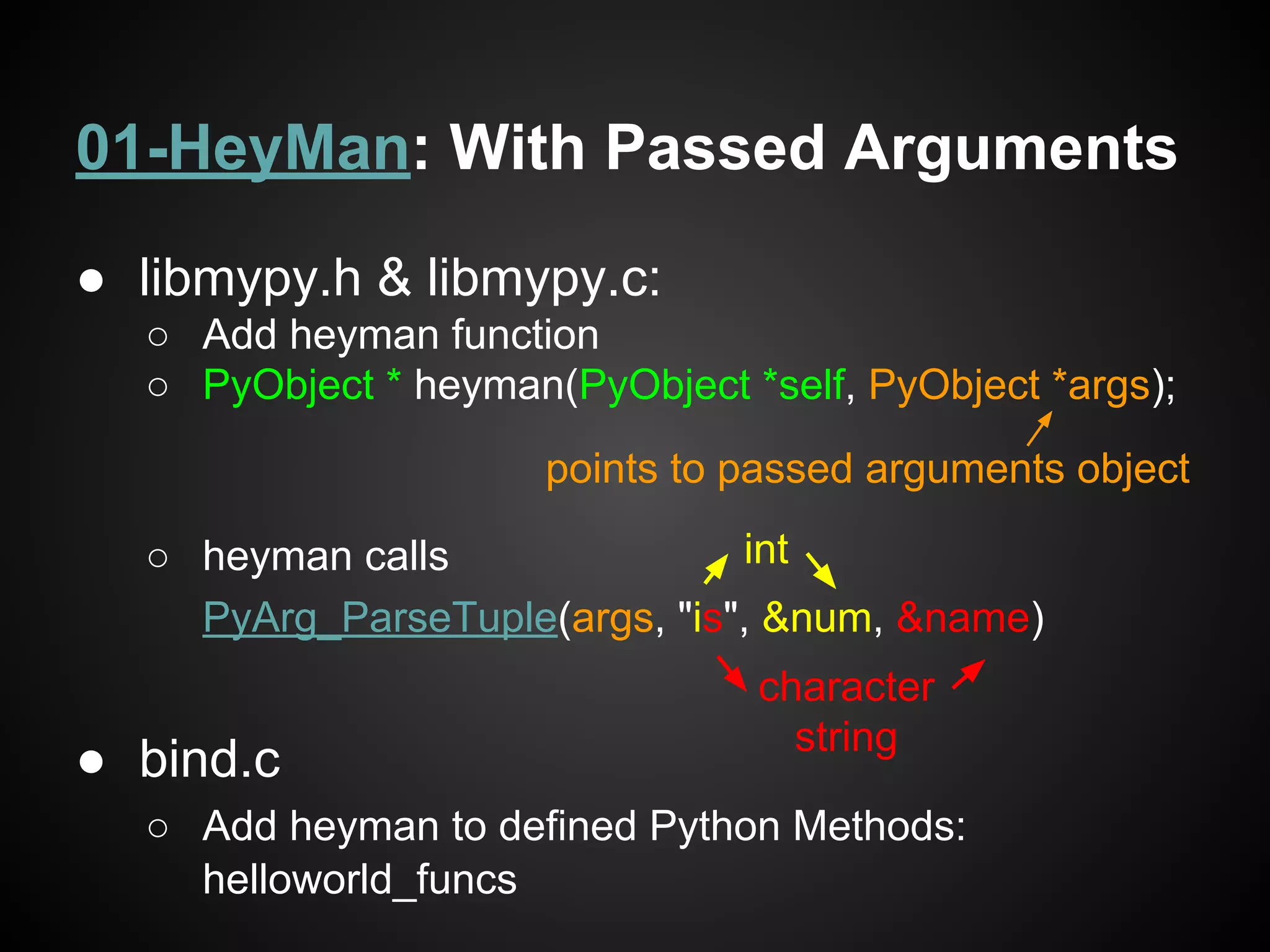 01-HeyMan: With Passed Arguments
● libmypy.h & libmypy.c:
○ Add heyman function
○ PyObject * heyman(PyObject *self, PyObject *args);
○ heyman calls
PyArg_ParseTuple(args, "is", &num, &name)
● bind.c
○ Add heyman to defined Python Methods:
helloworld_funcs
points to passed arguments object
int
character
string
 