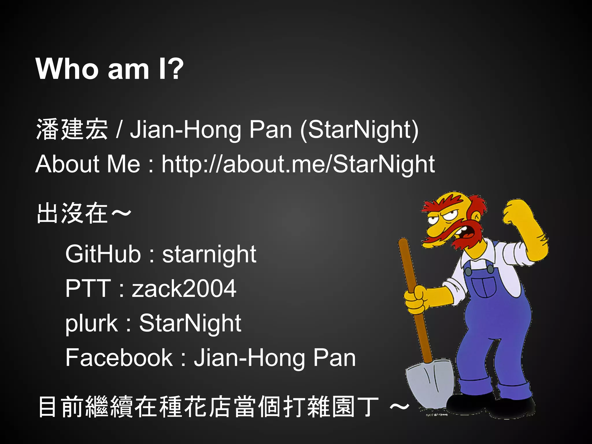 Who am I?
潘建宏 / Jian-Hong Pan (StarNight)
About Me : http://about.me/StarNight
出沒在～
GitHub : starnight
PTT : zack2004
plurk : StarNight
Facebook : Jian-Hong Pan
目前繼續在種花店當個打雜園丁 ～
 